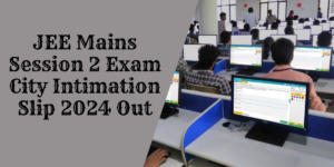 JEE Mains Session 2 Exam City Intimation Slip 2024 Out